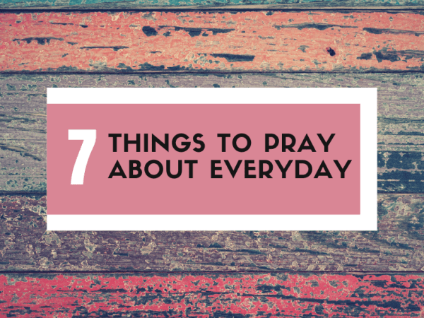 7 THINGS TO PRAY ABOUT&nbsp;EVERYDAY